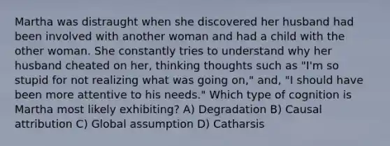 Martha was distraught when she discovered her husband had been involved with another woman and had a child with the other woman. She constantly tries to understand why her husband cheated on her, thinking thoughts such as "I'm so stupid for not realizing what was going on," and, "I should have been more attentive to his needs." Which type of cognition is Martha most likely exhibiting? A) Degradation B) Causal attribution C) Global assumption D) Catharsis