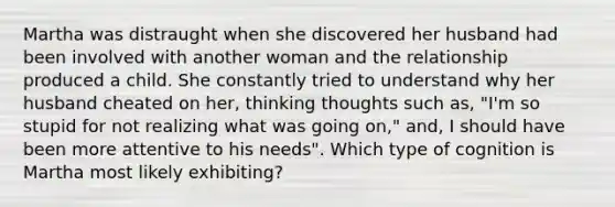 Martha was distraught when she discovered her husband had been involved with another woman and the relationship produced a child. She constantly tried to understand why her husband cheated on her, thinking thoughts such as, "I'm so stupid for not realizing what was going on," and, I should have been more attentive to his needs". Which type of cognition is Martha most likely exhibiting?