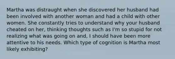 Martha was distraught when she discovered her husband had been involved with another woman and had a child with other women. She constantly tries to understand why your husband cheated on her, thinking thoughts such as I'm so stupid for not realizing what was going on and, I should have been more attentive to his needs. Which type of cognition is Martha most likely exhibiting?