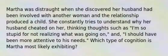 Martha was distraught when she discovered her husband had been involved with another woman and the relationship produced a child. She constantly tries to understand why her husband cheated on her, thinking thoughts such as "I'm so stupid for not realizing what was going on," and, "I should have been more attentive to his needs." Which type of cognition is Martha most likely exhibiting?