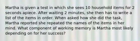 Martha is given a test in which she sees 10 household items for 2 seconds apiece. After waiting 2 minutes, she then has to write a list of the items in order. When asked how she did the task, Martha reported she repeated the names of the items in her mind. What component of working memory is Martha most likely depending on for her success?