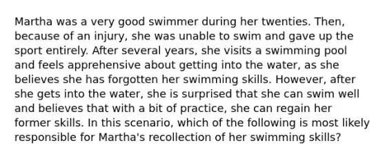 Martha was a very good swimmer during her twenties. Then, because of an injury, she was unable to swim and gave up the sport entirely. After several years, she visits a swimming pool and feels apprehensive about getting into the water, as she believes she has forgotten her swimming skills. However, after she gets into the water, she is surprised that she can swim well and believes that with a bit of practice, she can regain her former skills. In this scenario, which of the following is most likely responsible for Martha's recollection of her swimming skills?