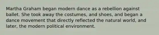 Martha Graham began modern dance as a rebellion against ballet. She took away the costumes, and shoes, and began a dance movement that directly reflected the natural world, and later, the modern political environment.