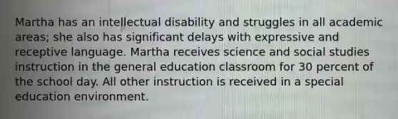 Martha has an intellectual disability and struggles in all academic areas; she also has significant delays with expressive and receptive language. Martha receives science and social studies instruction in the general education classroom for 30 percent of the school day. All other instruction is received in a special education environment.