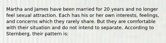 Martha and James have been married for 20 years and no longer feel sexual attraction. Each has his or her own interests, feelings, and concerns which they rarely share. But they are comfortable with their situation and do not intend to separate. According to Sternberg, their pattern is: