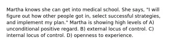 Martha knows she can get into medical school. She says, "I will figure out how other people got in, select successful strategies, and implement my plan." Martha is showing high levels of A) unconditional positive regard. B) external locus of control. C) internal locus of control. D) openness to experience.