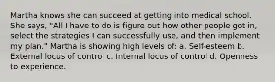 Martha knows she can succeed at getting into medical school. She says, "All I have to do is figure out how other people got in, select the strategies I can successfully use, and then implement my plan." Martha is showing high levels of: a. Self-esteem b. External locus of control c. Internal locus of control d. Openness to experience.