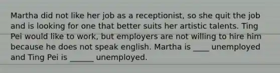 Martha did not like her job as a receptionist, so she quit the job and is looking for one that better suits her artistic talents. Ting Pei would like to work, but employers are not willing to hire him because he does not speak english. Martha is ____ unemployed and Ting Pei is ______ unemployed.