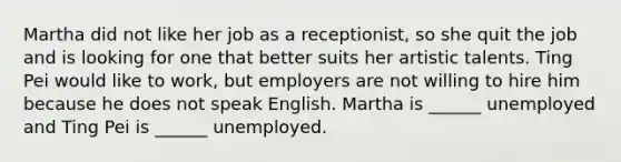 Martha did not like her job as a receptionist, so she quit the job and is looking for one that better suits her artistic talents. Ting Pei would like to work, but employers are not willing to hire him because he does not speak English. Martha is ______ unemployed and Ting Pei is ______ unemployed.