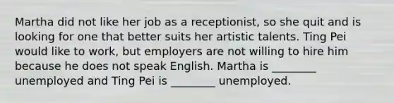 Martha did not like her job as a receptionist, so she quit and is looking for one that better suits her artistic talents. Ting Pei would like to work, but employers are not willing to hire him because he does not speak English. Martha is ________ unemployed and Ting Pei is ________ unemployed.