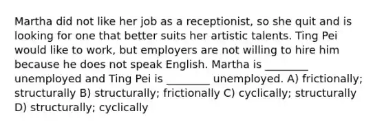 Martha did not like her job as a receptionist, so she quit and is looking for one that better suits her artistic talents. Ting Pei would like to work, but employers are not willing to hire him because he does not speak English. Martha is ________ unemployed and Ting Pei is ________ unemployed. A) frictionally; structurally B) structurally; frictionally C) cyclically; structurally D) structurally; cyclically