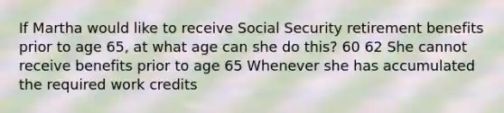 If Martha would like to receive Social Security retirement benefits prior to age 65, at what age can she do this? 60 62 She cannot receive benefits prior to age 65 Whenever she has accumulated the required work credits