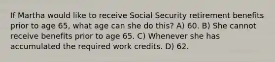 If Martha would like to receive Social Security retirement benefits prior to age 65, what age can she do this? A) 60. B) She cannot receive benefits prior to age 65. C) Whenever she has accumulated the required work credits. D) 62.