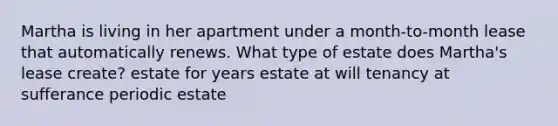 Martha is living in her apartment under a month-to-month lease that automatically renews. What type of estate does Martha's lease create? estate for years estate at will tenancy at sufferance periodic estate