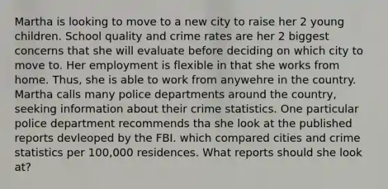 Martha is looking to move to a new city to raise her 2 young children. School quality and crime rates are her 2 biggest concerns that she will evaluate before deciding on which city to move to. Her employment is flexible in that she works from home. Thus, she is able to work from anywehre in the country. Martha calls many police departments around the country, seeking information about their crime statistics. One particular police department recommends tha she look at the published reports devleoped by the FBI. which compared cities and crime statistics per 100,000 residences. What reports should she look at?