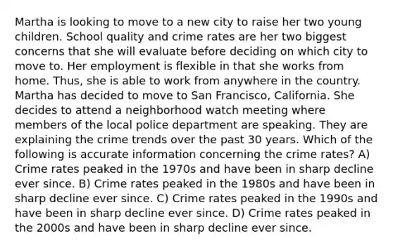 Martha is looking to move to a new city to raise her two young children. School quality and crime rates are her two biggest concerns that she will evaluate before deciding on which city to move to. Her employment is flexible in that she works from home. Thus, she is able to work from anywhere in the country. Martha has decided to move to San Francisco, California. She decides to attend a neighborhood watch meeting where members of the local police department are speaking. They are explaining the crime trends over the past 30 years. Which of the following is accurate information concerning the crime rates? A) Crime rates peaked in the 1970s and have been in sharp decline ever since. B) Crime rates peaked in the 1980s and have been in sharp decline ever since. C) Crime rates peaked in the 1990s and have been in sharp decline ever since. D) Crime rates peaked in the 2000s and have been in sharp decline ever since.