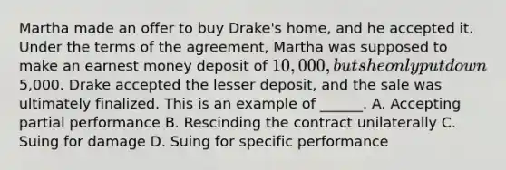 Martha made an offer to buy Drake's home, and he accepted it. Under the terms of the agreement, Martha was supposed to make an earnest money deposit of 10,000, but she only put down5,000. Drake accepted the lesser deposit, and the sale was ultimately finalized. This is an example of ______. A. Accepting partial performance B. Rescinding the contract unilaterally C. Suing for damage D. Suing for specific performance