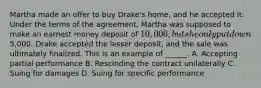 Martha made an offer to buy Drake's home, and he accepted it. Under the terms of the agreement, Martha was supposed to make an earnest money deposit of 10,000, but she only put down5,000. Drake accepted the lesser deposit, and the sale was ultimately finalized. This is an example of ______. A. Accepting partial performance B. Rescinding the contract unilaterally C. Suing for damages D. Suing for specific performance