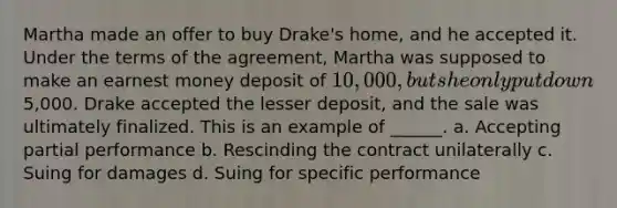 Martha made an offer to buy Drake's home, and he accepted it. Under the terms of the agreement, Martha was supposed to make an earnest money deposit of 10,000, but she only put down5,000. Drake accepted the lesser deposit, and the sale was ultimately finalized. This is an example of ______. a. Accepting partial performance b. Rescinding the contract unilaterally c. Suing for damages d. Suing for specific performance