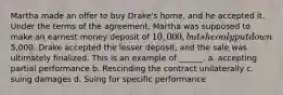 Martha made an offer to buy Drake's home, and he accepted it. Under the terms of the agreement, Martha was supposed to make an earnest money deposit of 10,000, but she only put down5,000. Drake accepted the lesser deposit, and the sale was ultimately finalized. This is an example of ______. a. accepting partial performance b. Rescinding the contract unilaterally c. suing damages d. Suing for specific performance