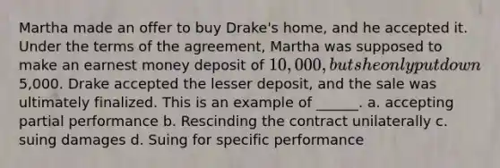 Martha made an offer to buy Drake's home, and he accepted it. Under the terms of the agreement, Martha was supposed to make an earnest money deposit of 10,000, but she only put down5,000. Drake accepted the lesser deposit, and the sale was ultimately finalized. This is an example of ______. a. accepting partial performance b. Rescinding the contract unilaterally c. suing damages d. Suing for specific performance