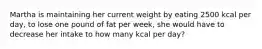 Martha is maintaining her current weight by eating 2500 kcal per day, to lose one pound of fat per week, she would have to decrease her intake to how many kcal per day?