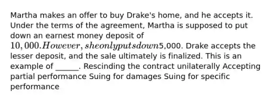 Martha makes an offer to buy Drake's home, and he accepts it. Under the terms of the agreement, Martha is supposed to put down an earnest money deposit of 10,000. However, she only puts down5,000. Drake accepts the lesser deposit, and the sale ultimately is finalized. This is an example of ______. Rescinding the contract unilaterally Accepting partial performance Suing for damages Suing for specific performance