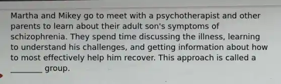 Martha and Mikey go to meet with a psychotherapist and other parents to learn about their adult son's <a href='https://www.questionai.com/knowledge/kmjmjrV1wX-symptoms-of-schizophrenia' class='anchor-knowledge'>symptoms of schizophrenia</a>. They spend time discussing the illness, learning to understand his challenges, and getting information about how to most effectively help him recover. This approach is called a ________ group.