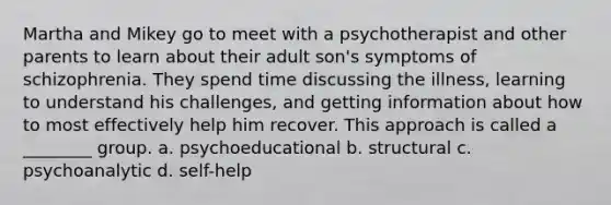 Martha and Mikey go to meet with a psychotherapist and other parents to learn about their adult son's symptoms of schizophrenia. They spend time discussing the illness, learning to understand his challenges, and getting information about how to most effectively help him recover. This approach is called a ________ group. a. psychoeducational b. structural c. psychoanalytic d. self-help