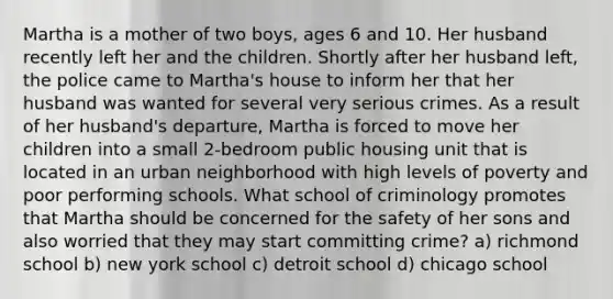 Martha is a mother of two boys, ages 6 and 10. Her husband recently left her and the children. Shortly after her husband left, the police came to Martha's house to inform her that her husband was wanted for several very serious crimes. As a result of her husband's departure, Martha is forced to move her children into a small 2-bedroom public housing unit that is located in an urban neighborhood with high levels of poverty and poor performing schools. What school of criminology promotes that Martha should be concerned for the safety of her sons and also worried that they may start committing crime? a) richmond school b) new york school c) detroit school d) chicago school