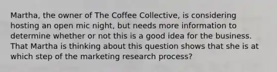 Martha, the owner of The Coffee Collective, is considering hosting an open mic night, but needs more information to determine whether or not this is a good idea for the business. That Martha is thinking about this question shows that she is at which step of the marketing research process?