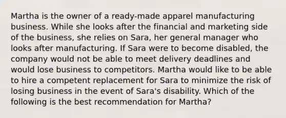 Martha is the owner of a ready-made apparel manufacturing business. While she looks after the financial and marketing side of the business, she relies on Sara, her general manager who looks after manufacturing. If Sara were to become disabled, the company would not be able to meet delivery deadlines and would lose business to competitors. Martha would like to be able to hire a competent replacement for Sara to minimize the risk of losing business in the event of Sara's disability. Which of the following is the best recommendation for Martha?