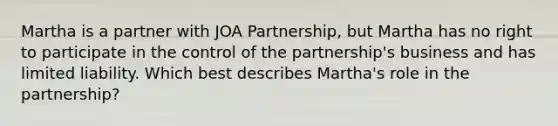 Martha is a partner with JOA Partnership, but Martha has no right to participate in the control of the partnership's business and has limited liability. Which best describes Martha's role in the partnership?