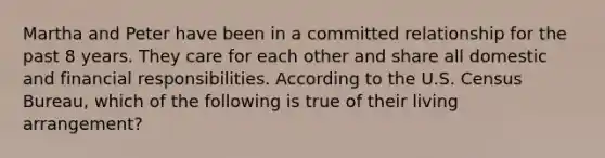 Martha and Peter have been in a committed relationship for the past 8 years. They care for each other and share all domestic and financial responsibilities. According to the U.S. Census Bureau, which of the following is true of their living arrangement?