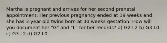 Martha is pregnant and arrives for her second prenatal appointment. Her previous pregnancy ended at 19 weeks and she has 3-year-old twins born at 30 weeks gestation. How will you document her "G" and "L" for her records? a) G2 L2 b) G3 L0 c) G3 L2 d) G2 L0