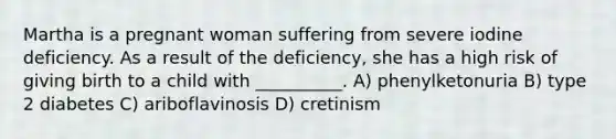 Martha is a pregnant woman suffering from severe iodine deficiency. As a result of the deficiency, she has a high risk of giving birth to a child with __________. A) phenylketonuria B) type 2 diabetes C) ariboflavinosis D) cretinism