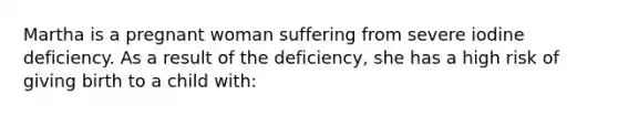 Martha is a pregnant woman suffering from severe iodine deficiency. As a result of the deficiency, she has a high risk of giving birth to a child with: