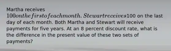 Martha receives 100 on the first of each month. Stewart receives100 on the last day of each month. Both Martha and Stewart will receive payments for five years. At an 8 percent discount rate, what is the difference in the present value of these two sets of payments?