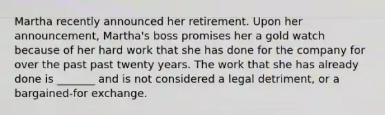 Martha recently announced her retirement. Upon her announcement, Martha's boss promises her a gold watch because of her hard work that she has done for the company for over the past past twenty years. The work that she has already done is _______ and is not considered a legal detriment, or a bargained-for exchange.