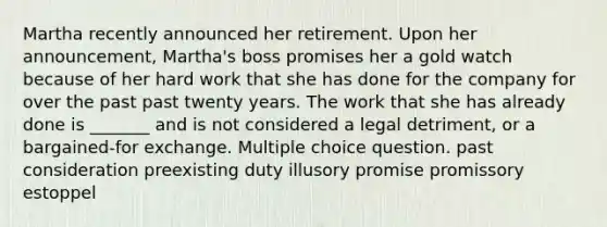 Martha recently announced her retirement. Upon her announcement, Martha's boss promises her a gold watch because of her hard work that she has done for the company for over the past past twenty years. The work that she has already done is _______ and is not considered a legal detriment, or a bargained-for exchange. Multiple choice question. past consideration preexisting duty illusory promise promissory estoppel