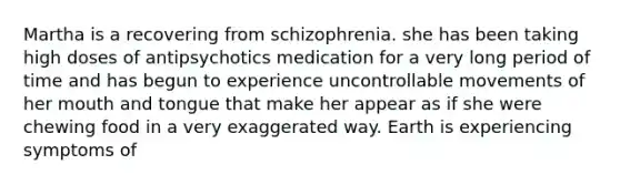 Martha is a recovering from schizophrenia. she has been taking high doses of antipsychotics medication for a very long period of time and has begun to experience uncontrollable movements of her mouth and tongue that make her appear as if she were chewing food in a very exaggerated way. Earth is experiencing symptoms of