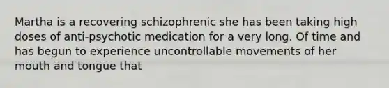 Martha is a recovering schizophrenic she has been taking high doses of anti-psychotic medication for a very long. Of time and has begun to experience uncontrollable movements of her mouth and tongue that