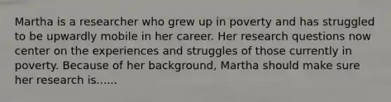 Martha is a researcher who grew up in poverty and has struggled to be upwardly mobile in her career. Her research questions now center on the experiences and struggles of those currently in poverty. Because of her background, Martha should make sure her research is......