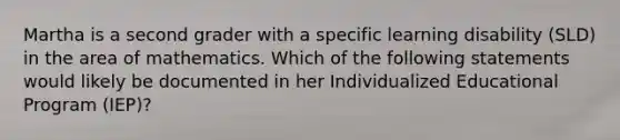 Martha is a second grader with a specific learning disability (SLD) in the area of mathematics. Which of the following statements would likely be documented in her Individualized Educational Program (IEP)?