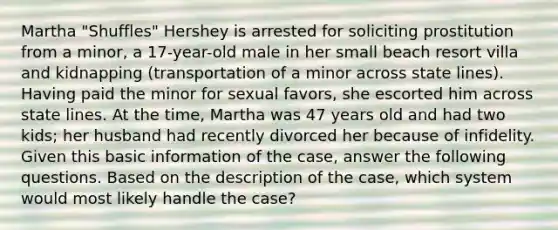 Martha "Shuffles" Hershey is arrested for soliciting prostitution from a minor, a 17-year-old male in her small beach resort villa and kidnapping (transportation of a minor across state lines). Having paid the minor for sexual favors, she escorted him across state lines. At the time, Martha was 47 years old and had two kids; her husband had recently divorced her because of infidelity. Given this basic information of the case, answer the following questions. Based on the description of the case, which system would most likely handle the case?