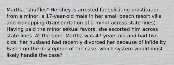 Martha "shuffles" Hershey is arrested for soliciting prostitution from a minor, a 17-year-old male in her small beach resort villa and kidnapping (transportation of a minor across state lines). Having paid the minor sexual favors, she escorted him across state lines. At the time, Martha was 47 years old and had two kids; her husband had recently divorced her because of infidelity. Based on the description of the case, which system would most likely handle the case?