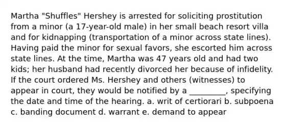 Martha "Shuffles" Hershey is arrested for soliciting prostitution from a minor (a 17-year-old male) in her small beach resort villa and for kidnapping (transportation of a minor across state lines). Having paid the minor for sexual favors, she escorted him across state lines. At the time, Martha was 47 years old and had two kids; her husband had recently divorced her because of infidelity. If the court ordered Ms. Hershey and others (witnesses) to appear in court, they would be notified by a _________, specifying the date and time of the hearing. a. writ of certiorari b. subpoena c. banding document d. warrant e. demand to appear