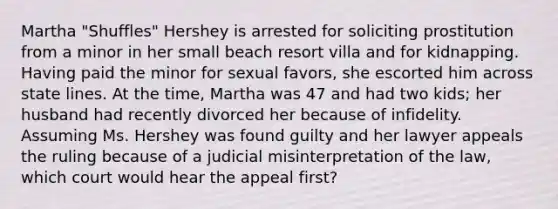 Martha "Shuffles" Hershey is arrested for soliciting prostitution from a minor in her small beach resort villa and for kidnapping. Having paid the minor for sexual favors, she escorted him across state lines. At the time, Martha was 47 and had two kids; her husband had recently divorced her because of infidelity. Assuming Ms. Hershey was found guilty and her lawyer appeals the ruling because of a judicial misinterpretation of the law, which court would hear the appeal first?