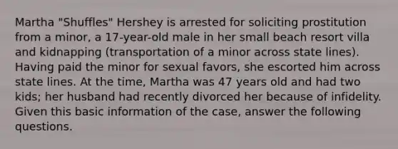 Martha "Shuffles" Hershey is arrested for soliciting prostitution from a minor, a 17-year-old male in her small beach resort villa and kidnapping (transportation of a minor across state lines). Having paid the minor for sexual favors, she escorted him across state lines. At the time, Martha was 47 years old and had two kids; her husband had recently divorced her because of infidelity. Given this basic information of the case, answer the following questions.