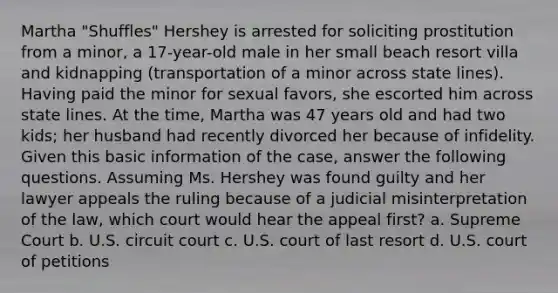 Martha "Shuffles" Hershey is arrested for soliciting prostitution from a minor, a 17-year-old male in her small beach resort villa and kidnapping (transportation of a minor across state lines). Having paid the minor for sexual favors, she escorted him across state lines. At the time, Martha was 47 years old and had two kids; her husband had recently divorced her because of infidelity. Given this basic information of the case, answer the following questions. ​Assuming Ms. Hershey was found guilty and her lawyer appeals the ruling because of a judicial misinterpretation of the law, which court would hear the appeal first? ​a. Supreme Court ​b. U.S. circuit court ​c. U.S. court of last resort d. ​U.S. court of petitions